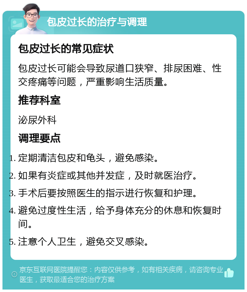 包皮过长的治疗与调理 包皮过长的常见症状 包皮过长可能会导致尿道口狭窄、排尿困难、性交疼痛等问题，严重影响生活质量。 推荐科室 泌尿外科 调理要点 定期清洁包皮和龟头，避免感染。 如果有炎症或其他并发症，及时就医治疗。 手术后要按照医生的指示进行恢复和护理。 避免过度性生活，给予身体充分的休息和恢复时间。 注意个人卫生，避免交叉感染。