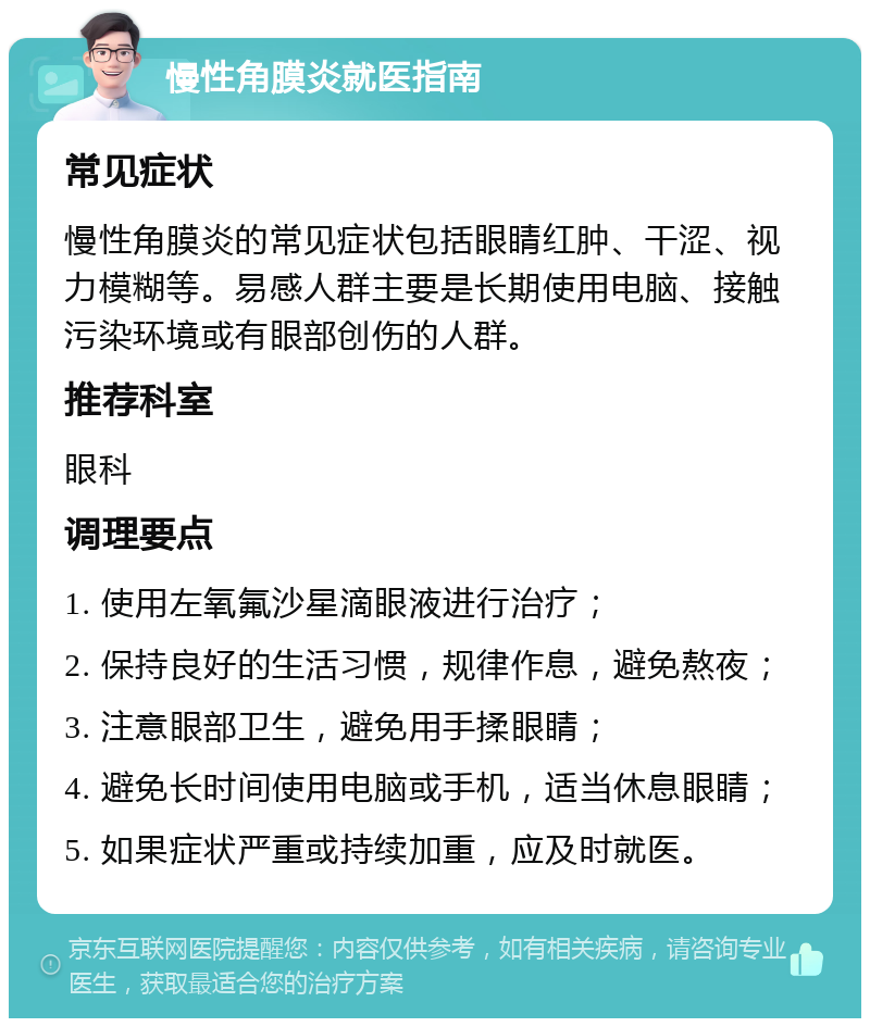 慢性角膜炎就医指南 常见症状 慢性角膜炎的常见症状包括眼睛红肿、干涩、视力模糊等。易感人群主要是长期使用电脑、接触污染环境或有眼部创伤的人群。 推荐科室 眼科 调理要点 1. 使用左氧氟沙星滴眼液进行治疗； 2. 保持良好的生活习惯，规律作息，避免熬夜； 3. 注意眼部卫生，避免用手揉眼睛； 4. 避免长时间使用电脑或手机，适当休息眼睛； 5. 如果症状严重或持续加重，应及时就医。