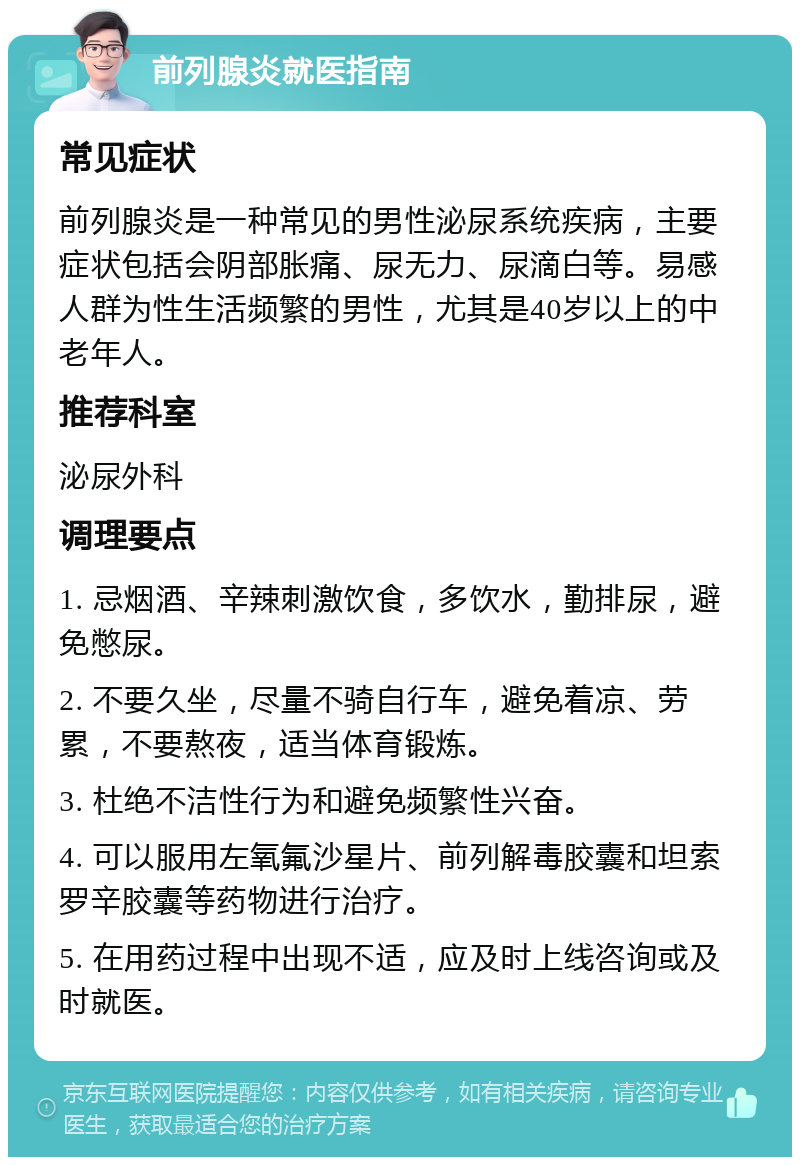 前列腺炎就医指南 常见症状 前列腺炎是一种常见的男性泌尿系统疾病，主要症状包括会阴部胀痛、尿无力、尿滴白等。易感人群为性生活频繁的男性，尤其是40岁以上的中老年人。 推荐科室 泌尿外科 调理要点 1. 忌烟酒、辛辣刺激饮食，多饮水，勤排尿，避免憋尿。 2. 不要久坐，尽量不骑自行车，避免着凉、劳累，不要熬夜，适当体育锻炼。 3. 杜绝不洁性行为和避免频繁性兴奋。 4. 可以服用左氧氟沙星片、前列解毒胶囊和坦索罗辛胶囊等药物进行治疗。 5. 在用药过程中出现不适，应及时上线咨询或及时就医。