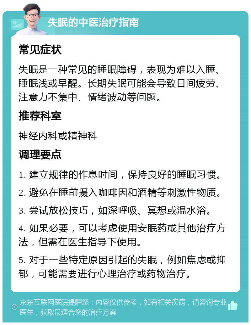 失眠的中医治疗指南 常见症状 失眠是一种常见的睡眠障碍，表现为难以入睡、睡眠浅或早醒。长期失眠可能会导致日间疲劳、注意力不集中、情绪波动等问题。 推荐科室 神经内科或精神科 调理要点 1. 建立规律的作息时间，保持良好的睡眠习惯。 2. 避免在睡前摄入咖啡因和酒精等刺激性物质。 3. 尝试放松技巧，如深呼吸、冥想或温水浴。 4. 如果必要，可以考虑使用安眠药或其他治疗方法，但需在医生指导下使用。 5. 对于一些特定原因引起的失眠，例如焦虑或抑郁，可能需要进行心理治疗或药物治疗。