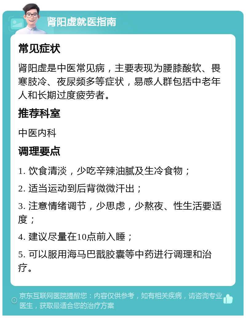 肾阳虚就医指南 常见症状 肾阳虚是中医常见病，主要表现为腰膝酸软、畏寒肢冷、夜尿频多等症状，易感人群包括中老年人和长期过度疲劳者。 推荐科室 中医内科 调理要点 1. 饮食清淡，少吃辛辣油腻及生冷食物； 2. 适当运动到后背微微汗出； 3. 注意情绪调节，少思虑，少熬夜、性生活要适度； 4. 建议尽量在10点前入睡； 5. 可以服用海马巴戬胶囊等中药进行调理和治疗。