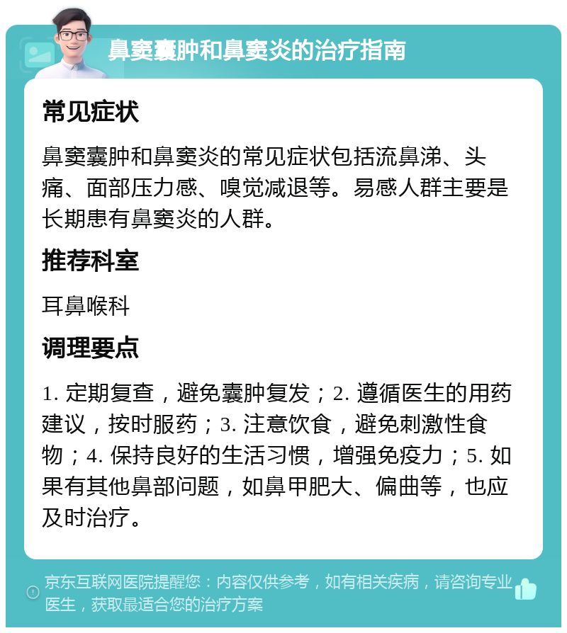 鼻窦囊肿和鼻窦炎的治疗指南 常见症状 鼻窦囊肿和鼻窦炎的常见症状包括流鼻涕、头痛、面部压力感、嗅觉减退等。易感人群主要是长期患有鼻窦炎的人群。 推荐科室 耳鼻喉科 调理要点 1. 定期复查，避免囊肿复发；2. 遵循医生的用药建议，按时服药；3. 注意饮食，避免刺激性食物；4. 保持良好的生活习惯，增强免疫力；5. 如果有其他鼻部问题，如鼻甲肥大、偏曲等，也应及时治疗。