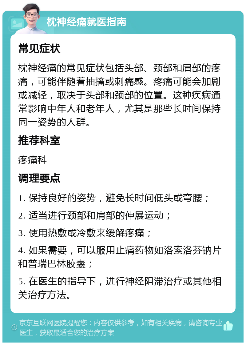 枕神经痛就医指南 常见症状 枕神经痛的常见症状包括头部、颈部和肩部的疼痛，可能伴随着抽搐或刺痛感。疼痛可能会加剧或减轻，取决于头部和颈部的位置。这种疾病通常影响中年人和老年人，尤其是那些长时间保持同一姿势的人群。 推荐科室 疼痛科 调理要点 1. 保持良好的姿势，避免长时间低头或弯腰； 2. 适当进行颈部和肩部的伸展运动； 3. 使用热敷或冷敷来缓解疼痛； 4. 如果需要，可以服用止痛药物如洛索洛芬钠片和普瑞巴林胶囊； 5. 在医生的指导下，进行神经阻滞治疗或其他相关治疗方法。