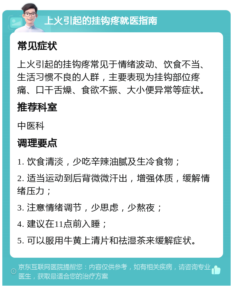 上火引起的挂钩疼就医指南 常见症状 上火引起的挂钩疼常见于情绪波动、饮食不当、生活习惯不良的人群，主要表现为挂钩部位疼痛、口干舌燥、食欲不振、大小便异常等症状。 推荐科室 中医科 调理要点 1. 饮食清淡，少吃辛辣油腻及生冷食物； 2. 适当运动到后背微微汗出，增强体质，缓解情绪压力； 3. 注意情绪调节，少思虑，少熬夜； 4. 建议在11点前入睡； 5. 可以服用牛黄上清片和祛湿茶来缓解症状。