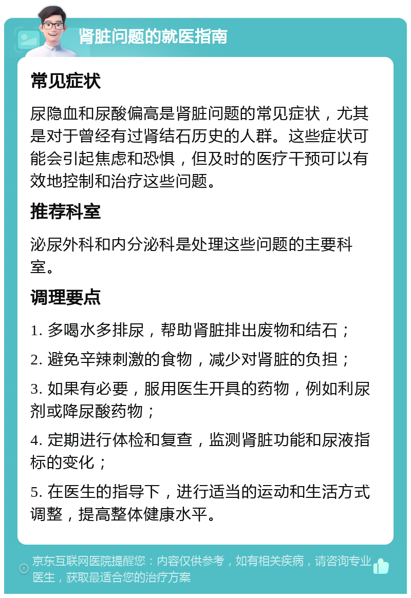 肾脏问题的就医指南 常见症状 尿隐血和尿酸偏高是肾脏问题的常见症状，尤其是对于曾经有过肾结石历史的人群。这些症状可能会引起焦虑和恐惧，但及时的医疗干预可以有效地控制和治疗这些问题。 推荐科室 泌尿外科和内分泌科是处理这些问题的主要科室。 调理要点 1. 多喝水多排尿，帮助肾脏排出废物和结石； 2. 避免辛辣刺激的食物，减少对肾脏的负担； 3. 如果有必要，服用医生开具的药物，例如利尿剂或降尿酸药物； 4. 定期进行体检和复查，监测肾脏功能和尿液指标的变化； 5. 在医生的指导下，进行适当的运动和生活方式调整，提高整体健康水平。