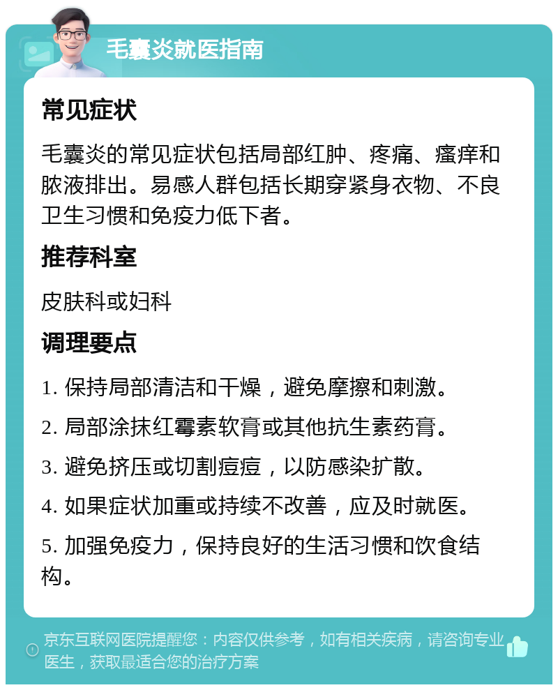 毛囊炎就医指南 常见症状 毛囊炎的常见症状包括局部红肿、疼痛、瘙痒和脓液排出。易感人群包括长期穿紧身衣物、不良卫生习惯和免疫力低下者。 推荐科室 皮肤科或妇科 调理要点 1. 保持局部清洁和干燥，避免摩擦和刺激。 2. 局部涂抹红霉素软膏或其他抗生素药膏。 3. 避免挤压或切割痘痘，以防感染扩散。 4. 如果症状加重或持续不改善，应及时就医。 5. 加强免疫力，保持良好的生活习惯和饮食结构。