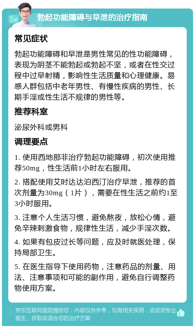 勃起功能障碍与早泄的治疗指南 常见症状 勃起功能障碍和早泄是男性常见的性功能障碍，表现为阴茎不能勃起或勃起不坚，或者在性交过程中过早射精，影响性生活质量和心理健康。易感人群包括中老年男性、有慢性疾病的男性、长期手淫或性生活不规律的男性等。 推荐科室 泌尿外科或男科 调理要点 1. 使用西地那非治疗勃起功能障碍，初次使用推荐50mg，性生活前1小时左右服用。 2. 搭配使用艾时达达泊西汀治疗早泄，推荐的首次剂量为30mg（1片），需要在性生活之前约1至3小时服用。 3. 注意个人生活习惯，避免熬夜，放松心情，避免辛辣刺激食物，规律性生活，减少手淫次数。 4. 如果有包皮过长等问题，应及时就医处理，保持局部卫生。 5. 在医生指导下使用药物，注意药品的剂量、用法、注意事项和可能的副作用，避免自行调整药物使用方案。