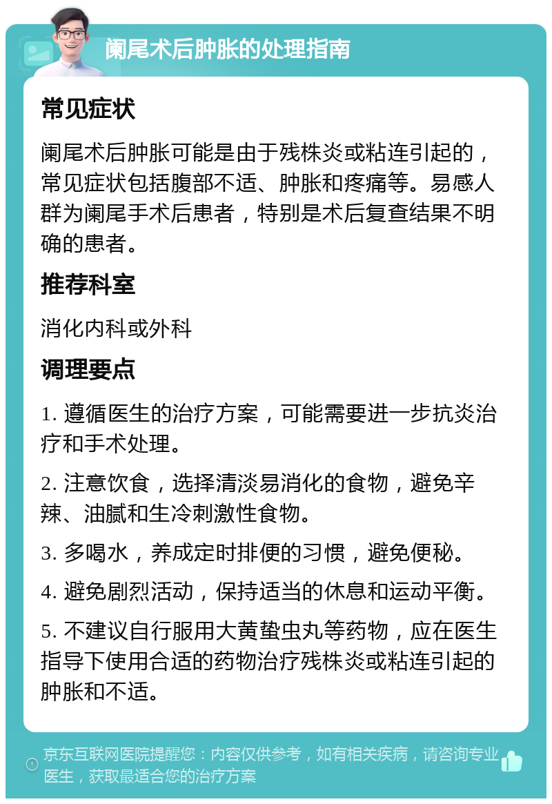 阑尾术后肿胀的处理指南 常见症状 阑尾术后肿胀可能是由于残株炎或粘连引起的，常见症状包括腹部不适、肿胀和疼痛等。易感人群为阑尾手术后患者，特别是术后复查结果不明确的患者。 推荐科室 消化内科或外科 调理要点 1. 遵循医生的治疗方案，可能需要进一步抗炎治疗和手术处理。 2. 注意饮食，选择清淡易消化的食物，避免辛辣、油腻和生冷刺激性食物。 3. 多喝水，养成定时排便的习惯，避免便秘。 4. 避免剧烈活动，保持适当的休息和运动平衡。 5. 不建议自行服用大黄蛰虫丸等药物，应在医生指导下使用合适的药物治疗残株炎或粘连引起的肿胀和不适。