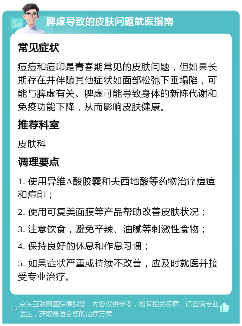 脾虚导致的皮肤问题就医指南 常见症状 痘痘和痘印是青春期常见的皮肤问题，但如果长期存在并伴随其他症状如面部松弛下垂塌陷，可能与脾虚有关。脾虚可能导致身体的新陈代谢和免疫功能下降，从而影响皮肤健康。 推荐科室 皮肤科 调理要点 1. 使用异维A酸胶囊和夫西地酸等药物治疗痘痘和痘印； 2. 使用可复美面膜等产品帮助改善皮肤状况； 3. 注意饮食，避免辛辣、油腻等刺激性食物； 4. 保持良好的休息和作息习惯； 5. 如果症状严重或持续不改善，应及时就医并接受专业治疗。