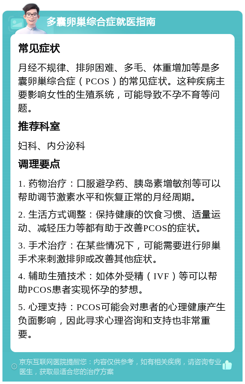 多囊卵巢综合症就医指南 常见症状 月经不规律、排卵困难、多毛、体重增加等是多囊卵巢综合症（PCOS）的常见症状。这种疾病主要影响女性的生殖系统，可能导致不孕不育等问题。 推荐科室 妇科、内分泌科 调理要点 1. 药物治疗：口服避孕药、胰岛素增敏剂等可以帮助调节激素水平和恢复正常的月经周期。 2. 生活方式调整：保持健康的饮食习惯、适量运动、减轻压力等都有助于改善PCOS的症状。 3. 手术治疗：在某些情况下，可能需要进行卵巢手术来刺激排卵或改善其他症状。 4. 辅助生殖技术：如体外受精（IVF）等可以帮助PCOS患者实现怀孕的梦想。 5. 心理支持：PCOS可能会对患者的心理健康产生负面影响，因此寻求心理咨询和支持也非常重要。