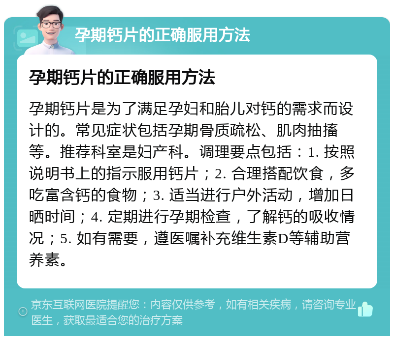 孕期钙片的正确服用方法 孕期钙片的正确服用方法 孕期钙片是为了满足孕妇和胎儿对钙的需求而设计的。常见症状包括孕期骨质疏松、肌肉抽搐等。推荐科室是妇产科。调理要点包括：1. 按照说明书上的指示服用钙片；2. 合理搭配饮食，多吃富含钙的食物；3. 适当进行户外活动，增加日晒时间；4. 定期进行孕期检查，了解钙的吸收情况；5. 如有需要，遵医嘱补充维生素D等辅助营养素。