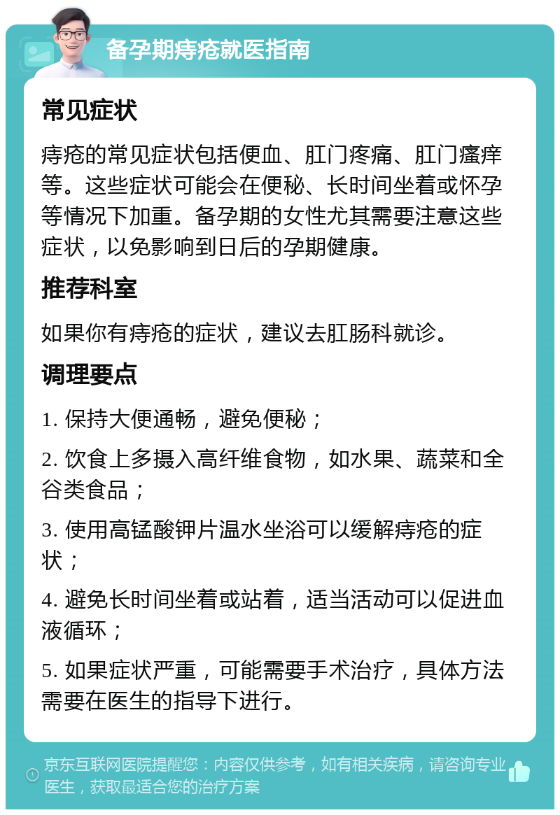 备孕期痔疮就医指南 常见症状 痔疮的常见症状包括便血、肛门疼痛、肛门瘙痒等。这些症状可能会在便秘、长时间坐着或怀孕等情况下加重。备孕期的女性尤其需要注意这些症状，以免影响到日后的孕期健康。 推荐科室 如果你有痔疮的症状，建议去肛肠科就诊。 调理要点 1. 保持大便通畅，避免便秘； 2. 饮食上多摄入高纤维食物，如水果、蔬菜和全谷类食品； 3. 使用高锰酸钾片温水坐浴可以缓解痔疮的症状； 4. 避免长时间坐着或站着，适当活动可以促进血液循环； 5. 如果症状严重，可能需要手术治疗，具体方法需要在医生的指导下进行。