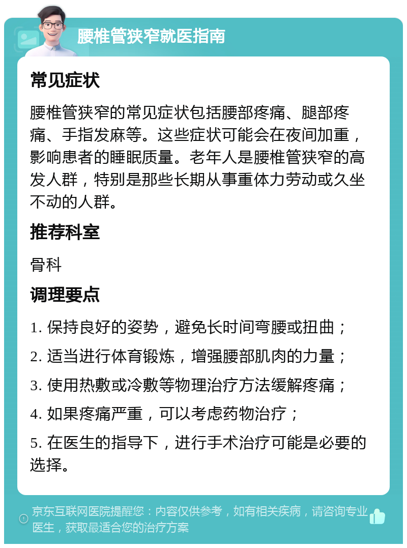 腰椎管狭窄就医指南 常见症状 腰椎管狭窄的常见症状包括腰部疼痛、腿部疼痛、手指发麻等。这些症状可能会在夜间加重，影响患者的睡眠质量。老年人是腰椎管狭窄的高发人群，特别是那些长期从事重体力劳动或久坐不动的人群。 推荐科室 骨科 调理要点 1. 保持良好的姿势，避免长时间弯腰或扭曲； 2. 适当进行体育锻炼，增强腰部肌肉的力量； 3. 使用热敷或冷敷等物理治疗方法缓解疼痛； 4. 如果疼痛严重，可以考虑药物治疗； 5. 在医生的指导下，进行手术治疗可能是必要的选择。