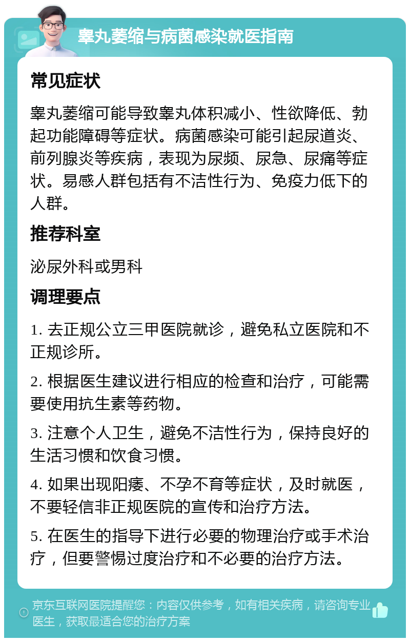 睾丸萎缩与病菌感染就医指南 常见症状 睾丸萎缩可能导致睾丸体积减小、性欲降低、勃起功能障碍等症状。病菌感染可能引起尿道炎、前列腺炎等疾病，表现为尿频、尿急、尿痛等症状。易感人群包括有不洁性行为、免疫力低下的人群。 推荐科室 泌尿外科或男科 调理要点 1. 去正规公立三甲医院就诊，避免私立医院和不正规诊所。 2. 根据医生建议进行相应的检查和治疗，可能需要使用抗生素等药物。 3. 注意个人卫生，避免不洁性行为，保持良好的生活习惯和饮食习惯。 4. 如果出现阳痿、不孕不育等症状，及时就医，不要轻信非正规医院的宣传和治疗方法。 5. 在医生的指导下进行必要的物理治疗或手术治疗，但要警惕过度治疗和不必要的治疗方法。