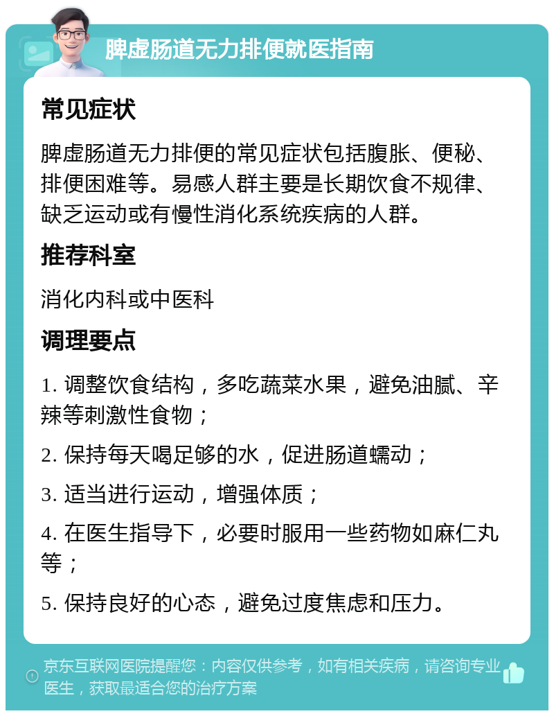 脾虚肠道无力排便就医指南 常见症状 脾虚肠道无力排便的常见症状包括腹胀、便秘、排便困难等。易感人群主要是长期饮食不规律、缺乏运动或有慢性消化系统疾病的人群。 推荐科室 消化内科或中医科 调理要点 1. 调整饮食结构，多吃蔬菜水果，避免油腻、辛辣等刺激性食物； 2. 保持每天喝足够的水，促进肠道蠕动； 3. 适当进行运动，增强体质； 4. 在医生指导下，必要时服用一些药物如麻仁丸等； 5. 保持良好的心态，避免过度焦虑和压力。