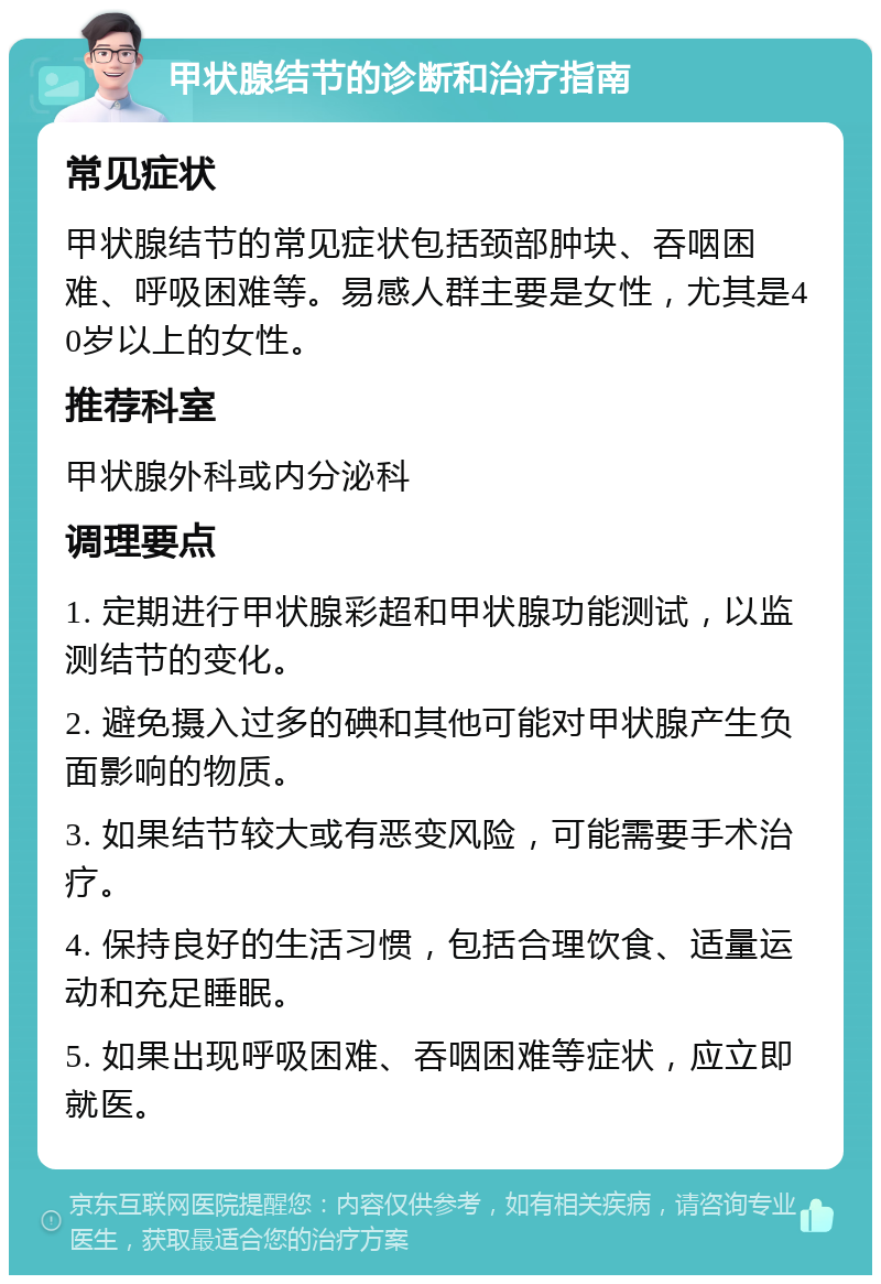 甲状腺结节的诊断和治疗指南 常见症状 甲状腺结节的常见症状包括颈部肿块、吞咽困难、呼吸困难等。易感人群主要是女性，尤其是40岁以上的女性。 推荐科室 甲状腺外科或内分泌科 调理要点 1. 定期进行甲状腺彩超和甲状腺功能测试，以监测结节的变化。 2. 避免摄入过多的碘和其他可能对甲状腺产生负面影响的物质。 3. 如果结节较大或有恶变风险，可能需要手术治疗。 4. 保持良好的生活习惯，包括合理饮食、适量运动和充足睡眠。 5. 如果出现呼吸困难、吞咽困难等症状，应立即就医。