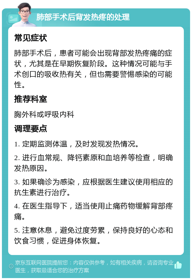 肺部手术后背发热疼的处理 常见症状 肺部手术后，患者可能会出现背部发热疼痛的症状，尤其是在早期恢复阶段。这种情况可能与手术创口的吸收热有关，但也需要警惕感染的可能性。 推荐科室 胸外科或呼吸内科 调理要点 1. 定期监测体温，及时发现发热情况。 2. 进行血常规、降钙素原和血培养等检查，明确发热原因。 3. 如果确诊为感染，应根据医生建议使用相应的抗生素进行治疗。 4. 在医生指导下，适当使用止痛药物缓解背部疼痛。 5. 注意休息，避免过度劳累，保持良好的心态和饮食习惯，促进身体恢复。