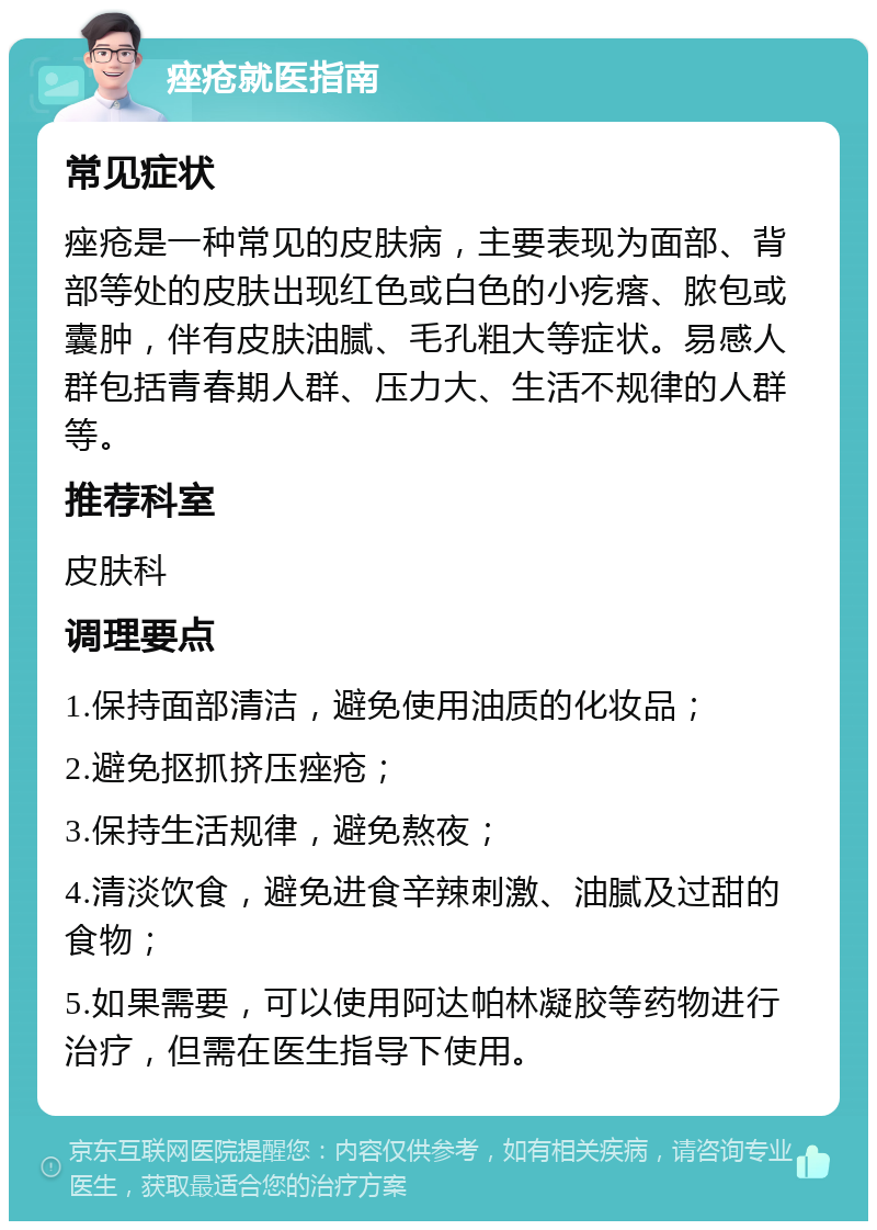 痤疮就医指南 常见症状 痤疮是一种常见的皮肤病，主要表现为面部、背部等处的皮肤出现红色或白色的小疙瘩、脓包或囊肿，伴有皮肤油腻、毛孔粗大等症状。易感人群包括青春期人群、压力大、生活不规律的人群等。 推荐科室 皮肤科 调理要点 1.保持面部清洁，避免使用油质的化妆品； 2.避免抠抓挤压痤疮； 3.保持生活规律，避免熬夜； 4.清淡饮食，避免进食辛辣刺激、油腻及过甜的食物； 5.如果需要，可以使用阿达帕林凝胶等药物进行治疗，但需在医生指导下使用。