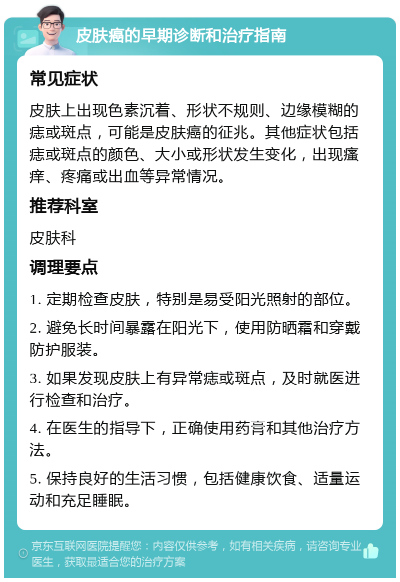 皮肤癌的早期诊断和治疗指南 常见症状 皮肤上出现色素沉着、形状不规则、边缘模糊的痣或斑点，可能是皮肤癌的征兆。其他症状包括痣或斑点的颜色、大小或形状发生变化，出现瘙痒、疼痛或出血等异常情况。 推荐科室 皮肤科 调理要点 1. 定期检查皮肤，特别是易受阳光照射的部位。 2. 避免长时间暴露在阳光下，使用防晒霜和穿戴防护服装。 3. 如果发现皮肤上有异常痣或斑点，及时就医进行检查和治疗。 4. 在医生的指导下，正确使用药膏和其他治疗方法。 5. 保持良好的生活习惯，包括健康饮食、适量运动和充足睡眠。