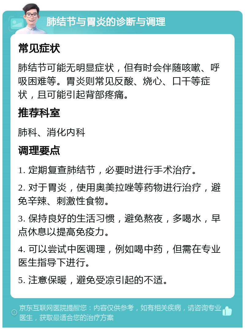 肺结节与胃炎的诊断与调理 常见症状 肺结节可能无明显症状，但有时会伴随咳嗽、呼吸困难等。胃炎则常见反酸、烧心、口干等症状，且可能引起背部疼痛。 推荐科室 肺科、消化内科 调理要点 1. 定期复查肺结节，必要时进行手术治疗。 2. 对于胃炎，使用奥美拉唑等药物进行治疗，避免辛辣、刺激性食物。 3. 保持良好的生活习惯，避免熬夜，多喝水，早点休息以提高免疫力。 4. 可以尝试中医调理，例如喝中药，但需在专业医生指导下进行。 5. 注意保暖，避免受凉引起的不适。