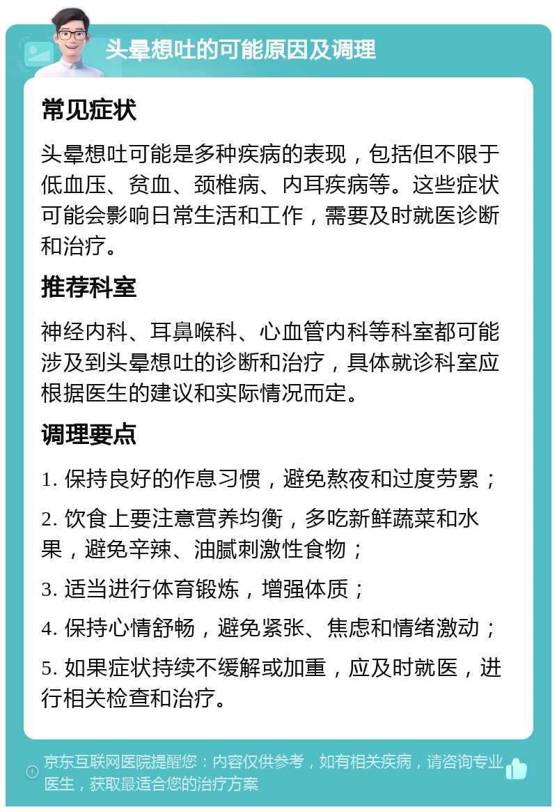 头晕想吐的可能原因及调理 常见症状 头晕想吐可能是多种疾病的表现，包括但不限于低血压、贫血、颈椎病、内耳疾病等。这些症状可能会影响日常生活和工作，需要及时就医诊断和治疗。 推荐科室 神经内科、耳鼻喉科、心血管内科等科室都可能涉及到头晕想吐的诊断和治疗，具体就诊科室应根据医生的建议和实际情况而定。 调理要点 1. 保持良好的作息习惯，避免熬夜和过度劳累； 2. 饮食上要注意营养均衡，多吃新鲜蔬菜和水果，避免辛辣、油腻刺激性食物； 3. 适当进行体育锻炼，增强体质； 4. 保持心情舒畅，避免紧张、焦虑和情绪激动； 5. 如果症状持续不缓解或加重，应及时就医，进行相关检查和治疗。