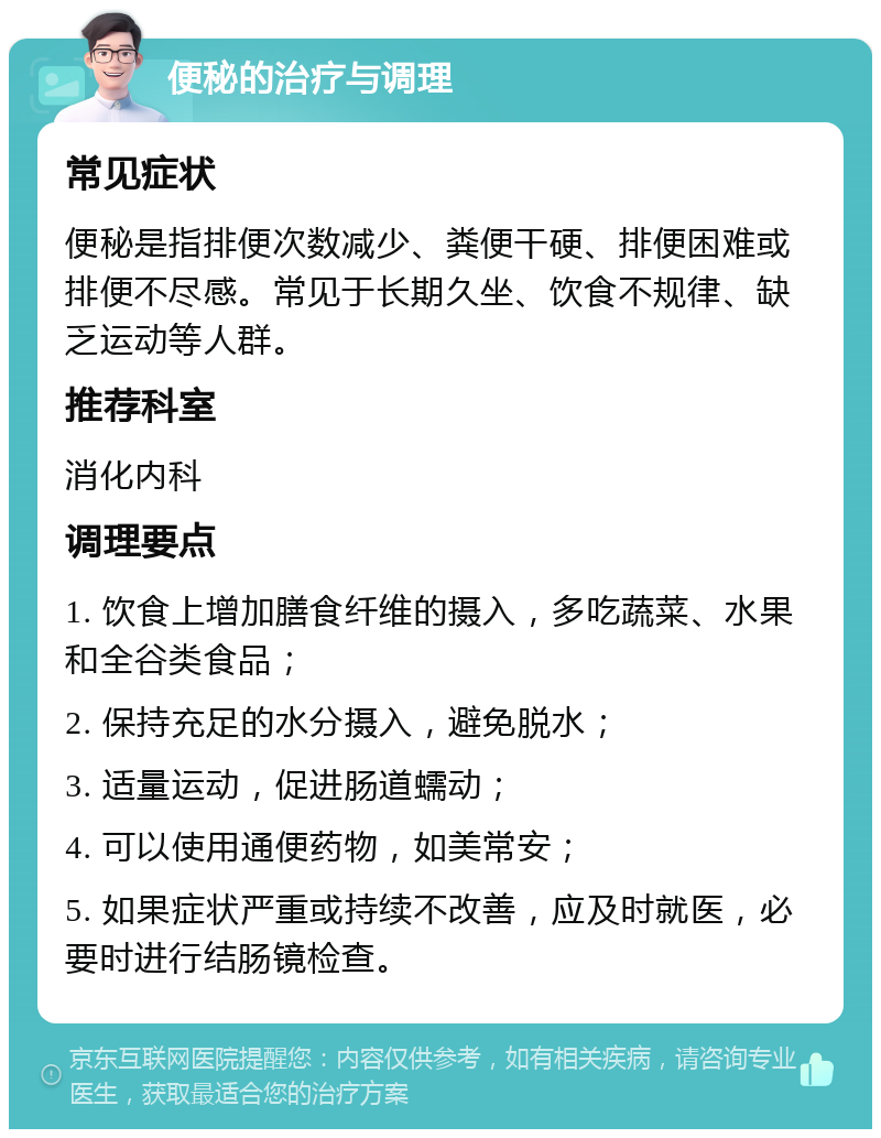 便秘的治疗与调理 常见症状 便秘是指排便次数减少、粪便干硬、排便困难或排便不尽感。常见于长期久坐、饮食不规律、缺乏运动等人群。 推荐科室 消化内科 调理要点 1. 饮食上增加膳食纤维的摄入，多吃蔬菜、水果和全谷类食品； 2. 保持充足的水分摄入，避免脱水； 3. 适量运动，促进肠道蠕动； 4. 可以使用通便药物，如美常安； 5. 如果症状严重或持续不改善，应及时就医，必要时进行结肠镜检查。