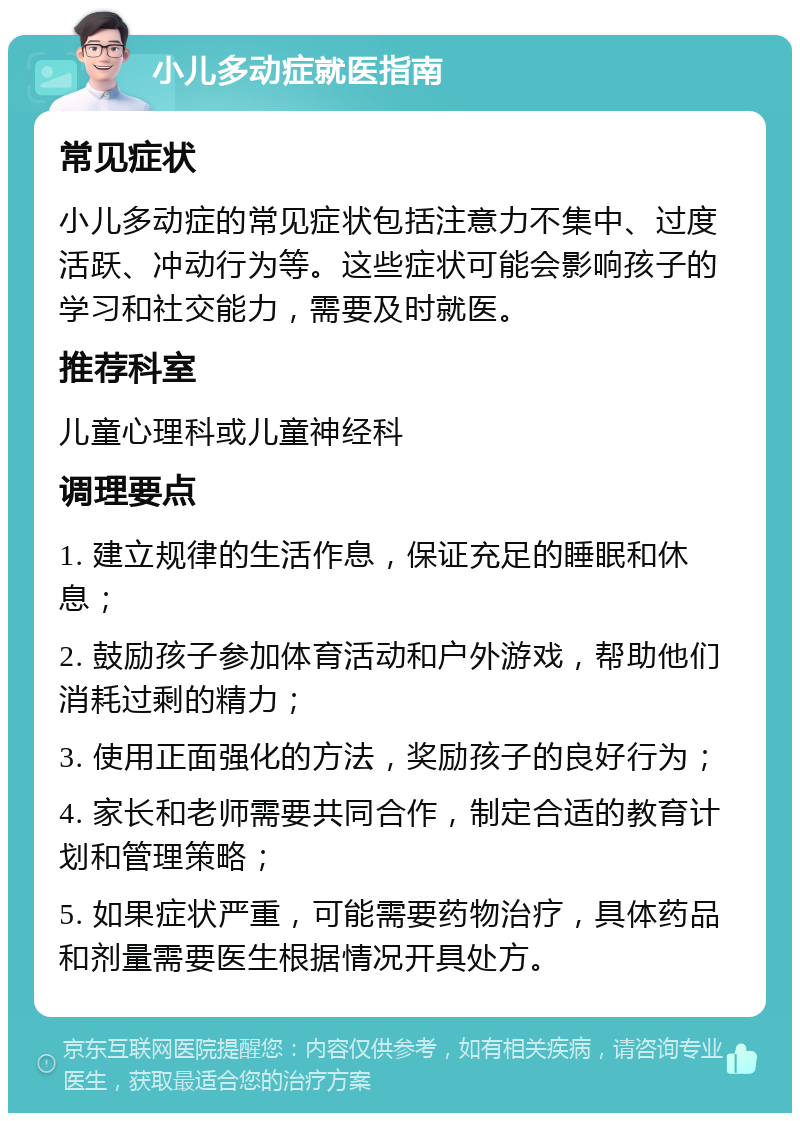 小儿多动症就医指南 常见症状 小儿多动症的常见症状包括注意力不集中、过度活跃、冲动行为等。这些症状可能会影响孩子的学习和社交能力，需要及时就医。 推荐科室 儿童心理科或儿童神经科 调理要点 1. 建立规律的生活作息，保证充足的睡眠和休息； 2. 鼓励孩子参加体育活动和户外游戏，帮助他们消耗过剩的精力； 3. 使用正面强化的方法，奖励孩子的良好行为； 4. 家长和老师需要共同合作，制定合适的教育计划和管理策略； 5. 如果症状严重，可能需要药物治疗，具体药品和剂量需要医生根据情况开具处方。