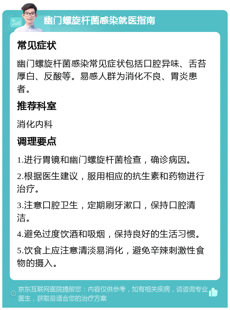 幽门螺旋杆菌感染就医指南 常见症状 幽门螺旋杆菌感染常见症状包括口腔异味、舌苔厚白、反酸等。易感人群为消化不良、胃炎患者。 推荐科室 消化内科 调理要点 1.进行胃镜和幽门螺旋杆菌检查，确诊病因。 2.根据医生建议，服用相应的抗生素和药物进行治疗。 3.注意口腔卫生，定期刷牙漱口，保持口腔清洁。 4.避免过度饮酒和吸烟，保持良好的生活习惯。 5.饮食上应注意清淡易消化，避免辛辣刺激性食物的摄入。