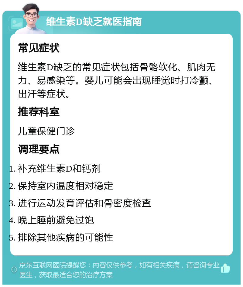 维生素D缺乏就医指南 常见症状 维生素D缺乏的常见症状包括骨骼软化、肌肉无力、易感染等。婴儿可能会出现睡觉时打冷颤、出汗等症状。 推荐科室 儿童保健门诊 调理要点 补充维生素D和钙剂 保持室内温度相对稳定 进行运动发育评估和骨密度检查 晚上睡前避免过饱 排除其他疾病的可能性