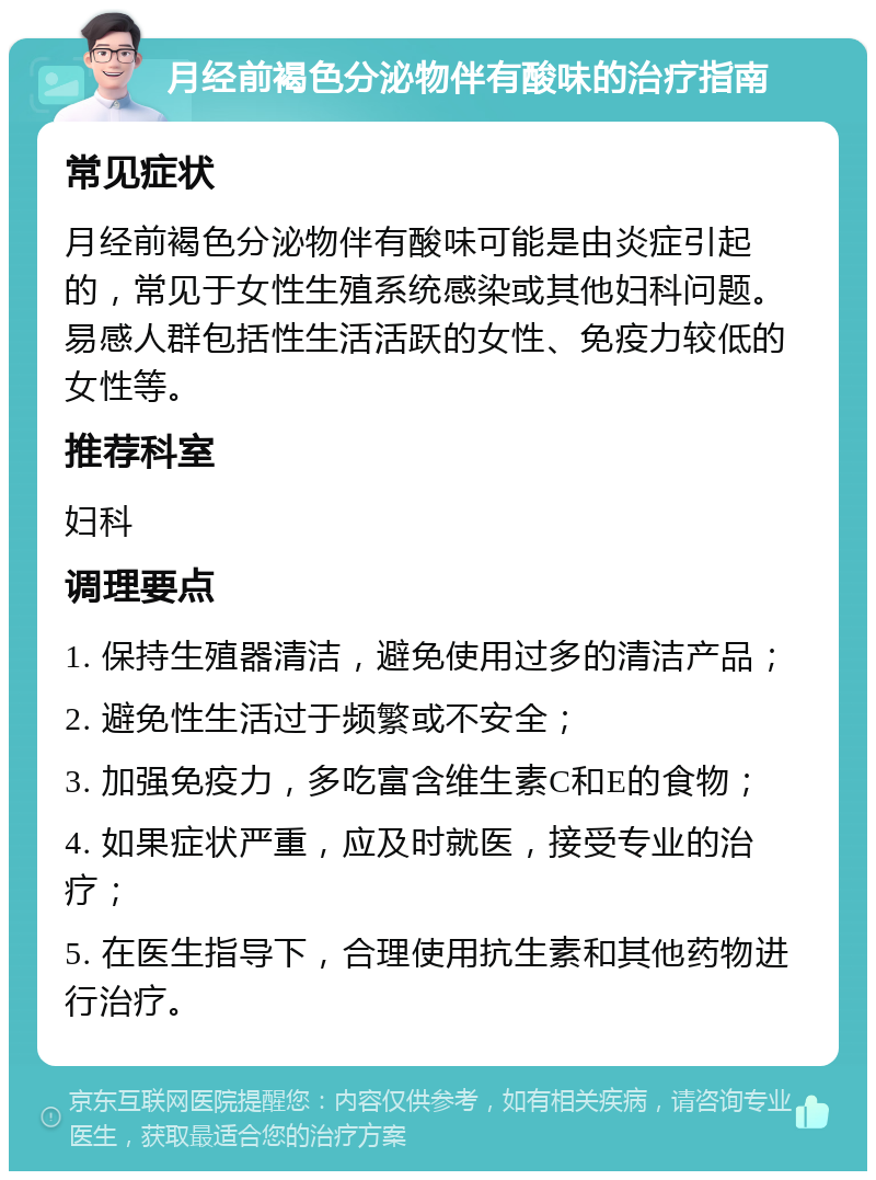 月经前褐色分泌物伴有酸味的治疗指南 常见症状 月经前褐色分泌物伴有酸味可能是由炎症引起的，常见于女性生殖系统感染或其他妇科问题。易感人群包括性生活活跃的女性、免疫力较低的女性等。 推荐科室 妇科 调理要点 1. 保持生殖器清洁，避免使用过多的清洁产品； 2. 避免性生活过于频繁或不安全； 3. 加强免疫力，多吃富含维生素C和E的食物； 4. 如果症状严重，应及时就医，接受专业的治疗； 5. 在医生指导下，合理使用抗生素和其他药物进行治疗。