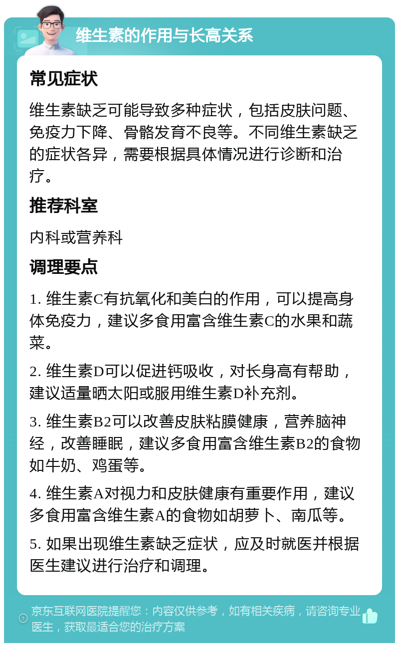 维生素的作用与长高关系 常见症状 维生素缺乏可能导致多种症状，包括皮肤问题、免疫力下降、骨骼发育不良等。不同维生素缺乏的症状各异，需要根据具体情况进行诊断和治疗。 推荐科室 内科或营养科 调理要点 1. 维生素C有抗氧化和美白的作用，可以提高身体免疫力，建议多食用富含维生素C的水果和蔬菜。 2. 维生素D可以促进钙吸收，对长身高有帮助，建议适量晒太阳或服用维生素D补充剂。 3. 维生素B2可以改善皮肤粘膜健康，营养脑神经，改善睡眠，建议多食用富含维生素B2的食物如牛奶、鸡蛋等。 4. 维生素A对视力和皮肤健康有重要作用，建议多食用富含维生素A的食物如胡萝卜、南瓜等。 5. 如果出现维生素缺乏症状，应及时就医并根据医生建议进行治疗和调理。