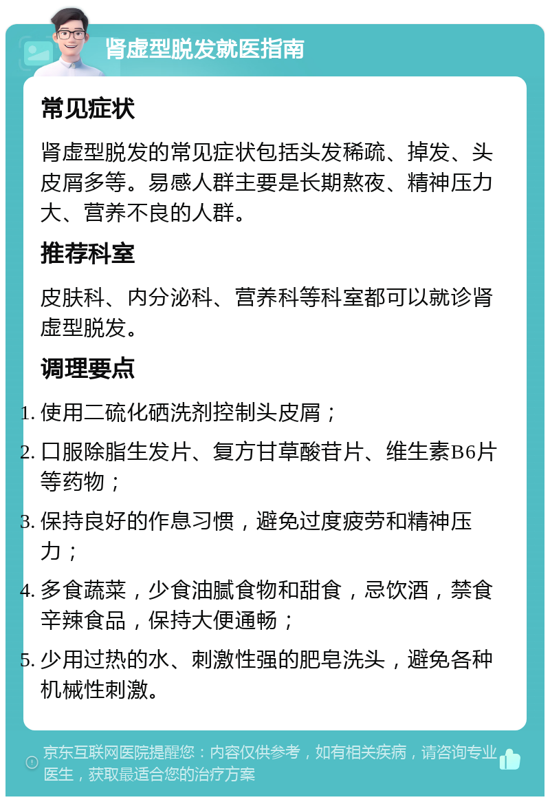 肾虚型脱发就医指南 常见症状 肾虚型脱发的常见症状包括头发稀疏、掉发、头皮屑多等。易感人群主要是长期熬夜、精神压力大、营养不良的人群。 推荐科室 皮肤科、内分泌科、营养科等科室都可以就诊肾虚型脱发。 调理要点 使用二硫化硒洗剂控制头皮屑； 口服除脂生发片、复方甘草酸苷片、维生素B6片等药物； 保持良好的作息习惯，避免过度疲劳和精神压力； 多食蔬菜，少食油腻食物和甜食，忌饮酒，禁食辛辣食品，保持大便通畅； 少用过热的水、刺激性强的肥皂洗头，避免各种机械性刺激。