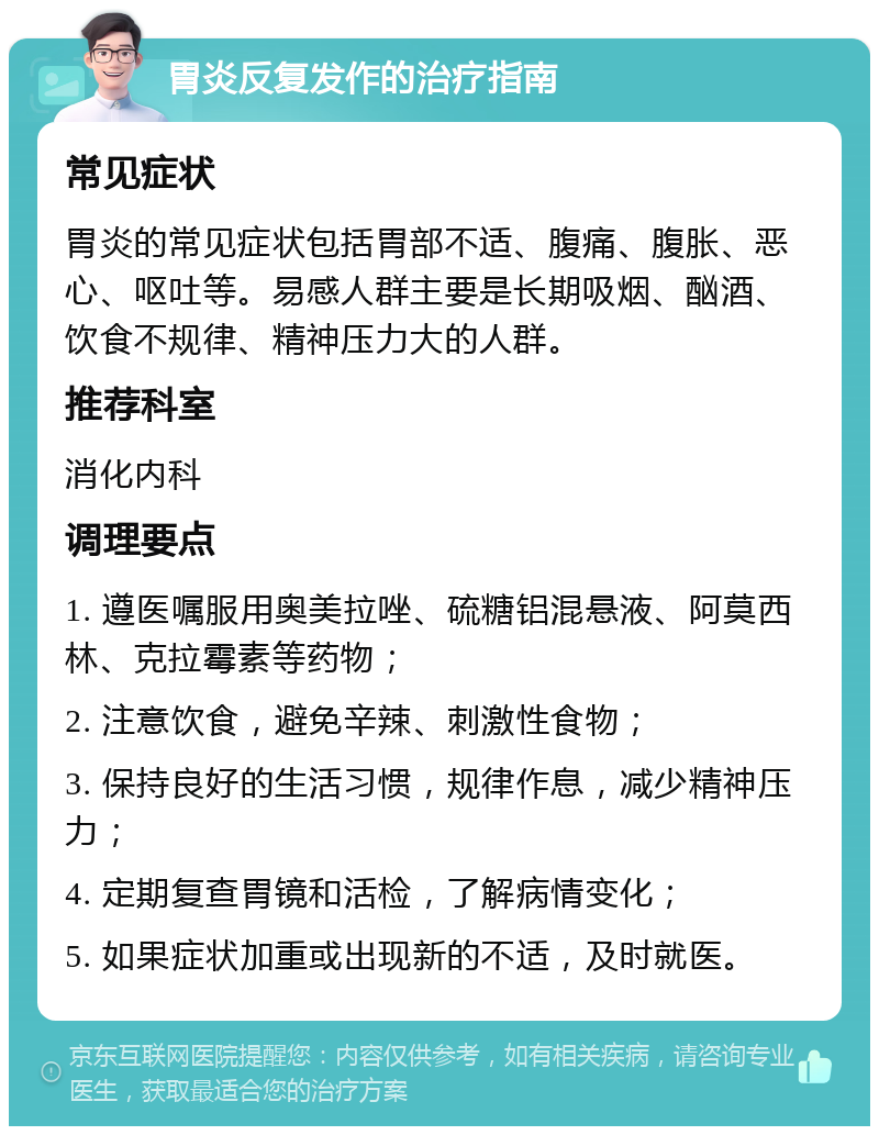 胃炎反复发作的治疗指南 常见症状 胃炎的常见症状包括胃部不适、腹痛、腹胀、恶心、呕吐等。易感人群主要是长期吸烟、酗酒、饮食不规律、精神压力大的人群。 推荐科室 消化内科 调理要点 1. 遵医嘱服用奥美拉唑、硫糖铝混悬液、阿莫西林、克拉霉素等药物； 2. 注意饮食，避免辛辣、刺激性食物； 3. 保持良好的生活习惯，规律作息，减少精神压力； 4. 定期复查胃镜和活检，了解病情变化； 5. 如果症状加重或出现新的不适，及时就医。