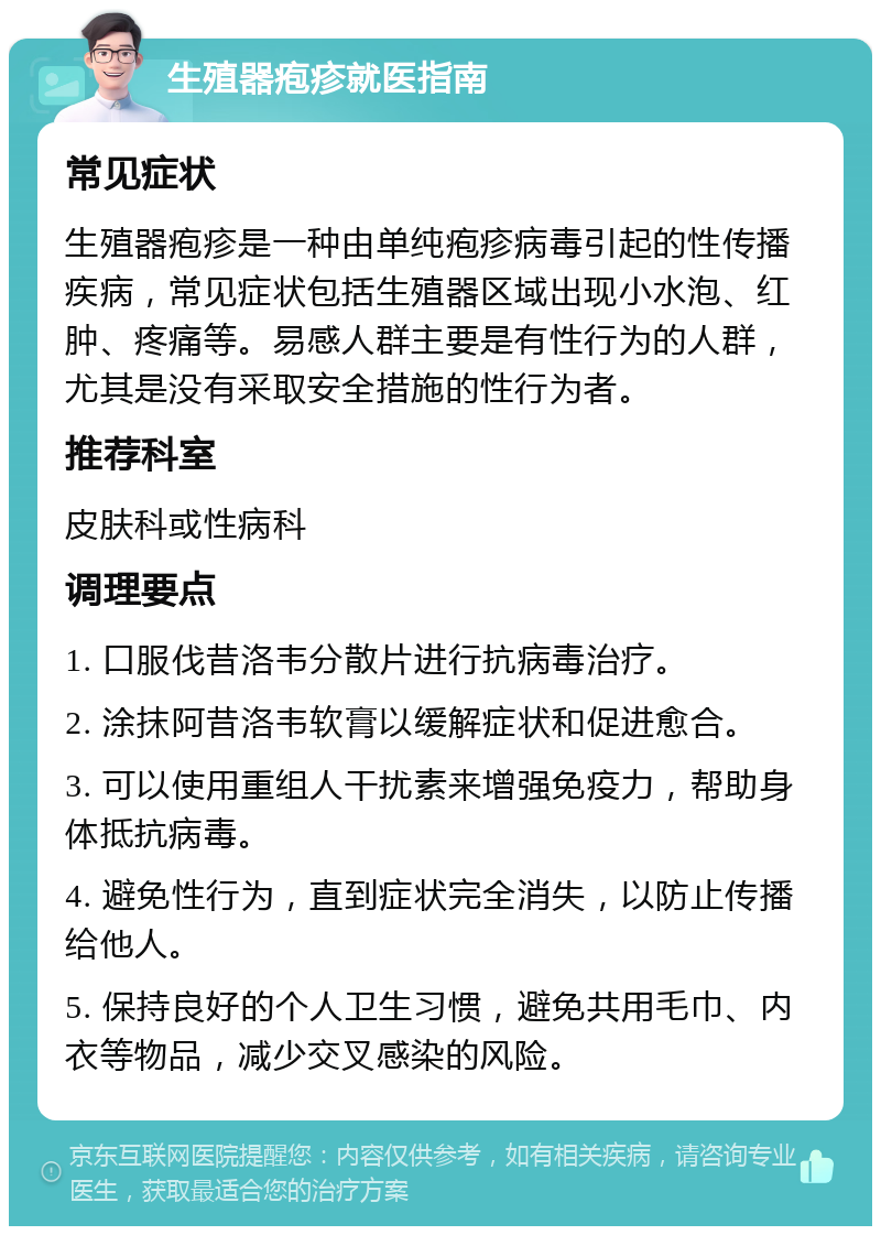 生殖器疱疹就医指南 常见症状 生殖器疱疹是一种由单纯疱疹病毒引起的性传播疾病，常见症状包括生殖器区域出现小水泡、红肿、疼痛等。易感人群主要是有性行为的人群，尤其是没有采取安全措施的性行为者。 推荐科室 皮肤科或性病科 调理要点 1. 口服伐昔洛韦分散片进行抗病毒治疗。 2. 涂抹阿昔洛韦软膏以缓解症状和促进愈合。 3. 可以使用重组人干扰素来增强免疫力，帮助身体抵抗病毒。 4. 避免性行为，直到症状完全消失，以防止传播给他人。 5. 保持良好的个人卫生习惯，避免共用毛巾、内衣等物品，减少交叉感染的风险。