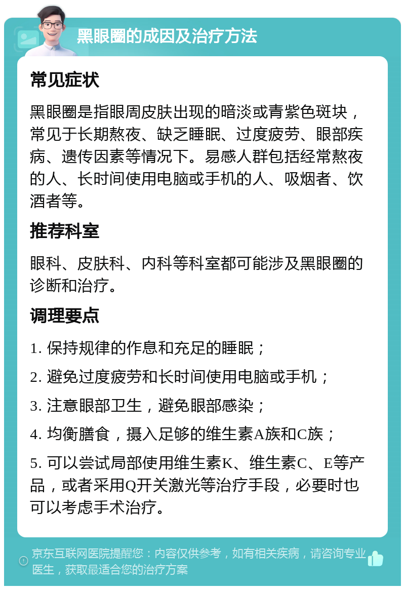 黑眼圈的成因及治疗方法 常见症状 黑眼圈是指眼周皮肤出现的暗淡或青紫色斑块，常见于长期熬夜、缺乏睡眠、过度疲劳、眼部疾病、遗传因素等情况下。易感人群包括经常熬夜的人、长时间使用电脑或手机的人、吸烟者、饮酒者等。 推荐科室 眼科、皮肤科、内科等科室都可能涉及黑眼圈的诊断和治疗。 调理要点 1. 保持规律的作息和充足的睡眠； 2. 避免过度疲劳和长时间使用电脑或手机； 3. 注意眼部卫生，避免眼部感染； 4. 均衡膳食，摄入足够的维生素A族和C族； 5. 可以尝试局部使用维生素K、维生素C、E等产品，或者采用Q开关激光等治疗手段，必要时也可以考虑手术治疗。