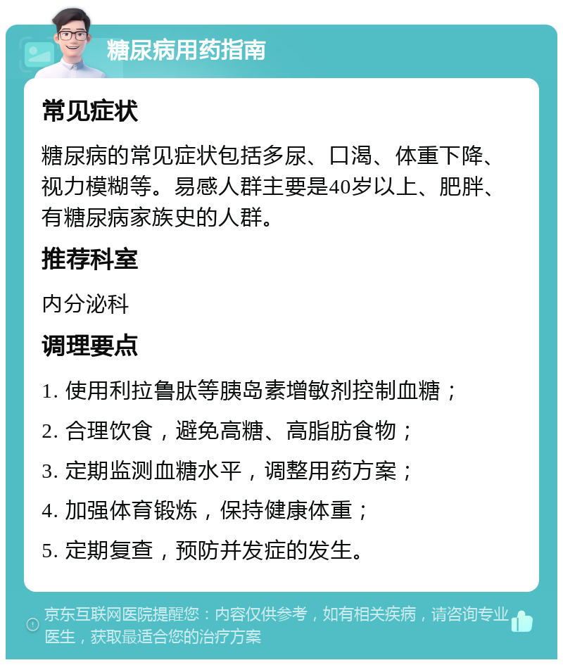 糖尿病用药指南 常见症状 糖尿病的常见症状包括多尿、口渴、体重下降、视力模糊等。易感人群主要是40岁以上、肥胖、有糖尿病家族史的人群。 推荐科室 内分泌科 调理要点 1. 使用利拉鲁肽等胰岛素增敏剂控制血糖； 2. 合理饮食，避免高糖、高脂肪食物； 3. 定期监测血糖水平，调整用药方案； 4. 加强体育锻炼，保持健康体重； 5. 定期复查，预防并发症的发生。