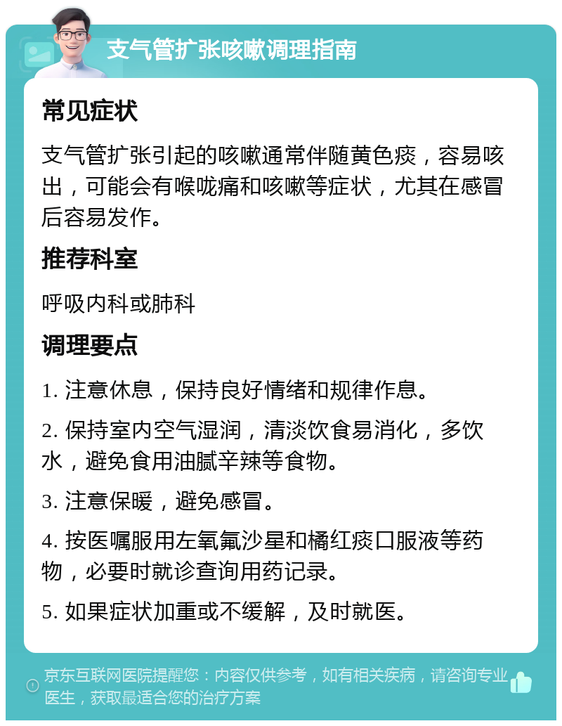 支气管扩张咳嗽调理指南 常见症状 支气管扩张引起的咳嗽通常伴随黄色痰，容易咳出，可能会有喉咙痛和咳嗽等症状，尤其在感冒后容易发作。 推荐科室 呼吸内科或肺科 调理要点 1. 注意休息，保持良好情绪和规律作息。 2. 保持室内空气湿润，清淡饮食易消化，多饮水，避免食用油腻辛辣等食物。 3. 注意保暖，避免感冒。 4. 按医嘱服用左氧氟沙星和橘红痰口服液等药物，必要时就诊查询用药记录。 5. 如果症状加重或不缓解，及时就医。