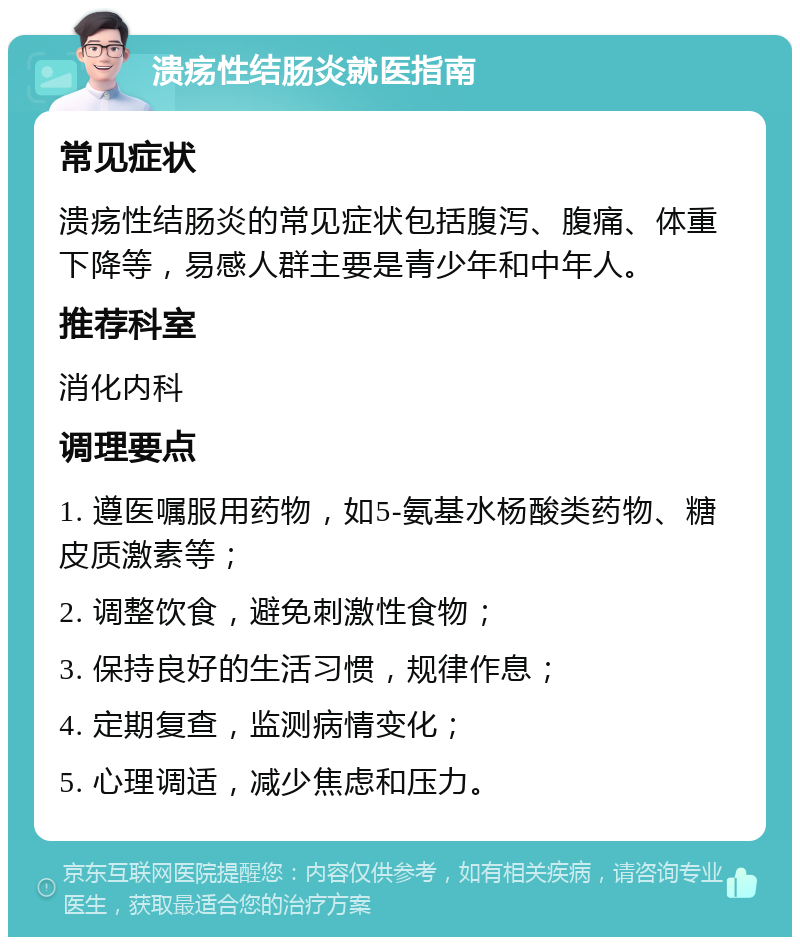 溃疡性结肠炎就医指南 常见症状 溃疡性结肠炎的常见症状包括腹泻、腹痛、体重下降等，易感人群主要是青少年和中年人。 推荐科室 消化内科 调理要点 1. 遵医嘱服用药物，如5-氨基水杨酸类药物、糖皮质激素等； 2. 调整饮食，避免刺激性食物； 3. 保持良好的生活习惯，规律作息； 4. 定期复查，监测病情变化； 5. 心理调适，减少焦虑和压力。