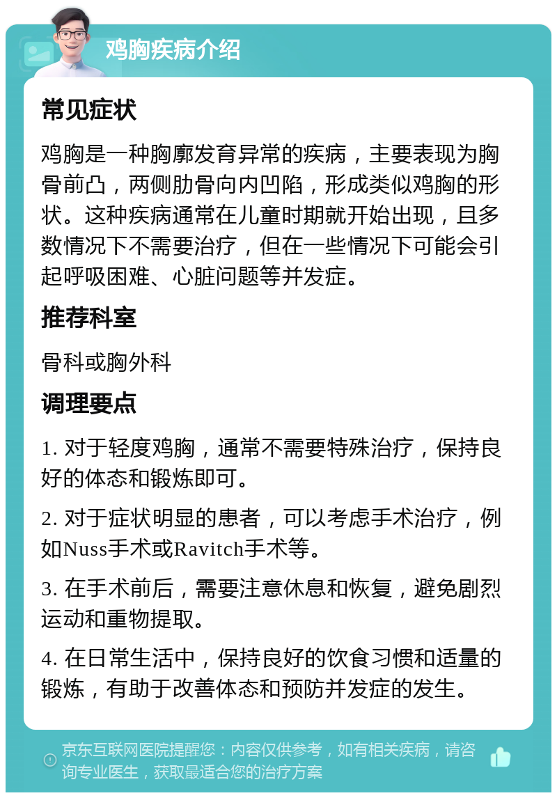 鸡胸疾病介绍 常见症状 鸡胸是一种胸廓发育异常的疾病，主要表现为胸骨前凸，两侧肋骨向内凹陷，形成类似鸡胸的形状。这种疾病通常在儿童时期就开始出现，且多数情况下不需要治疗，但在一些情况下可能会引起呼吸困难、心脏问题等并发症。 推荐科室 骨科或胸外科 调理要点 1. 对于轻度鸡胸，通常不需要特殊治疗，保持良好的体态和锻炼即可。 2. 对于症状明显的患者，可以考虑手术治疗，例如Nuss手术或Ravitch手术等。 3. 在手术前后，需要注意休息和恢复，避免剧烈运动和重物提取。 4. 在日常生活中，保持良好的饮食习惯和适量的锻炼，有助于改善体态和预防并发症的发生。