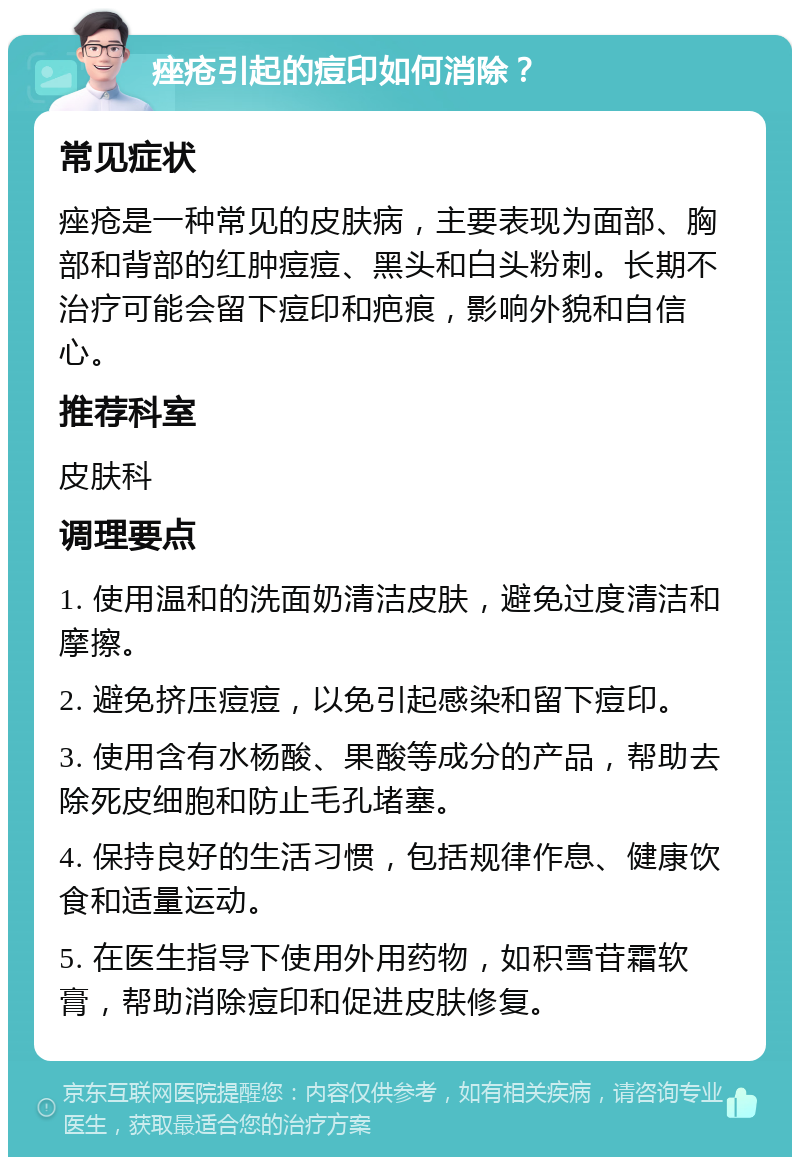 痤疮引起的痘印如何消除？ 常见症状 痤疮是一种常见的皮肤病，主要表现为面部、胸部和背部的红肿痘痘、黑头和白头粉刺。长期不治疗可能会留下痘印和疤痕，影响外貌和自信心。 推荐科室 皮肤科 调理要点 1. 使用温和的洗面奶清洁皮肤，避免过度清洁和摩擦。 2. 避免挤压痘痘，以免引起感染和留下痘印。 3. 使用含有水杨酸、果酸等成分的产品，帮助去除死皮细胞和防止毛孔堵塞。 4. 保持良好的生活习惯，包括规律作息、健康饮食和适量运动。 5. 在医生指导下使用外用药物，如积雪苷霜软膏，帮助消除痘印和促进皮肤修复。