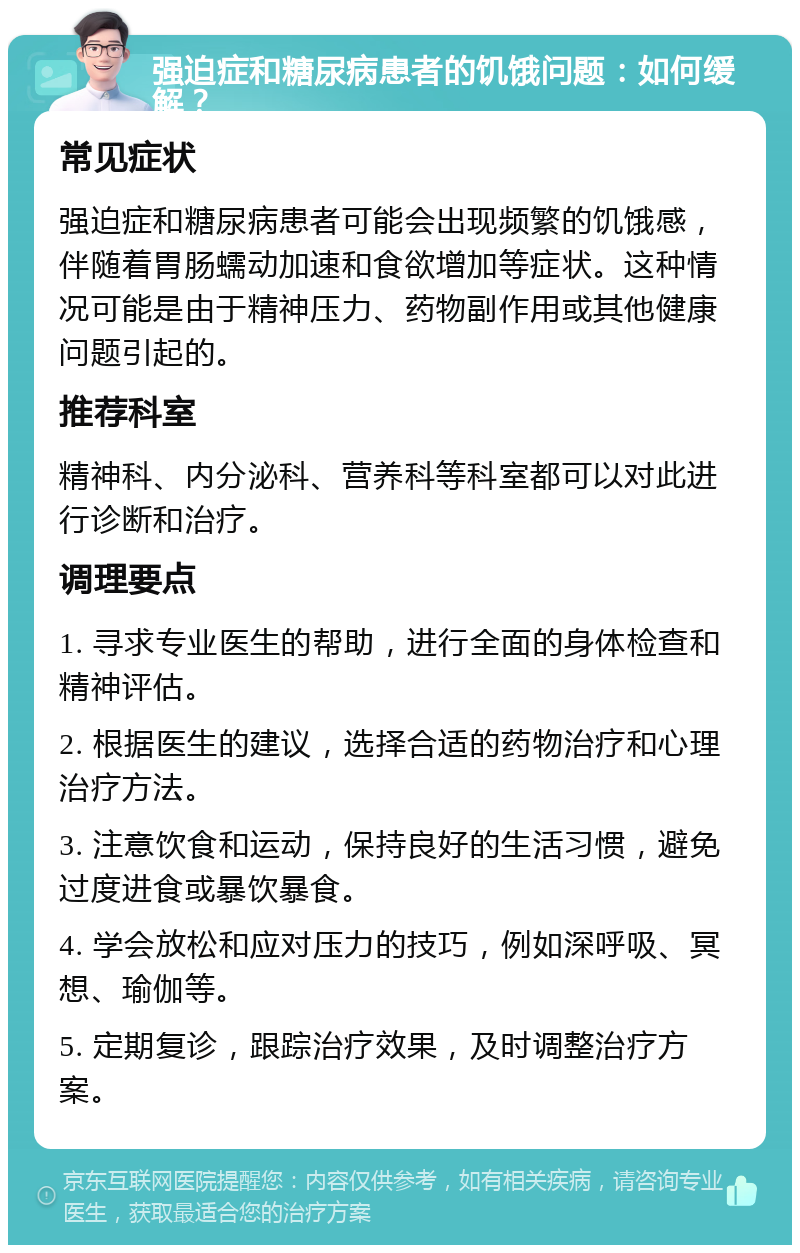 强迫症和糖尿病患者的饥饿问题：如何缓解？ 常见症状 强迫症和糖尿病患者可能会出现频繁的饥饿感，伴随着胃肠蠕动加速和食欲增加等症状。这种情况可能是由于精神压力、药物副作用或其他健康问题引起的。 推荐科室 精神科、内分泌科、营养科等科室都可以对此进行诊断和治疗。 调理要点 1. 寻求专业医生的帮助，进行全面的身体检查和精神评估。 2. 根据医生的建议，选择合适的药物治疗和心理治疗方法。 3. 注意饮食和运动，保持良好的生活习惯，避免过度进食或暴饮暴食。 4. 学会放松和应对压力的技巧，例如深呼吸、冥想、瑜伽等。 5. 定期复诊，跟踪治疗效果，及时调整治疗方案。