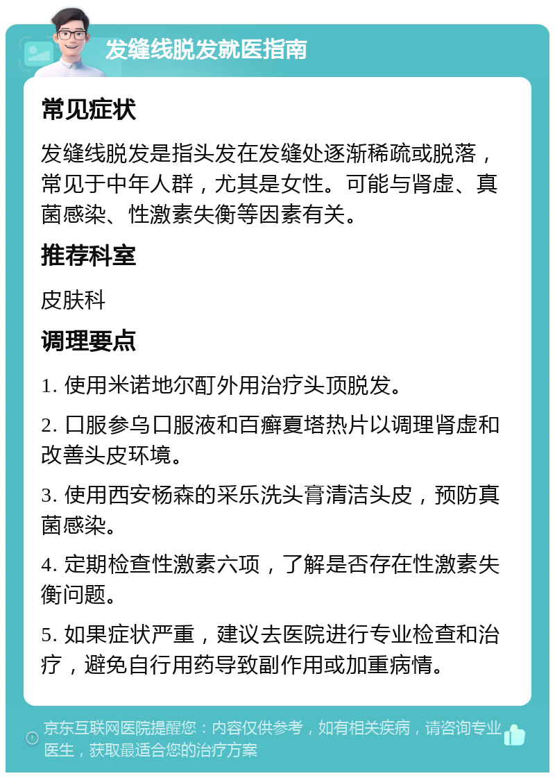 发缝线脱发就医指南 常见症状 发缝线脱发是指头发在发缝处逐渐稀疏或脱落，常见于中年人群，尤其是女性。可能与肾虚、真菌感染、性激素失衡等因素有关。 推荐科室 皮肤科 调理要点 1. 使用米诺地尔酊外用治疗头顶脱发。 2. 口服参乌口服液和百癣夏塔热片以调理肾虚和改善头皮环境。 3. 使用西安杨森的采乐洗头膏清洁头皮，预防真菌感染。 4. 定期检查性激素六项，了解是否存在性激素失衡问题。 5. 如果症状严重，建议去医院进行专业检查和治疗，避免自行用药导致副作用或加重病情。