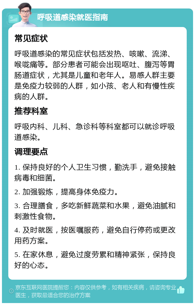 呼吸道感染就医指南 常见症状 呼吸道感染的常见症状包括发热、咳嗽、流涕、喉咙痛等。部分患者可能会出现呕吐、腹泻等胃肠道症状，尤其是儿童和老年人。易感人群主要是免疫力较弱的人群，如小孩、老人和有慢性疾病的人群。 推荐科室 呼吸内科、儿科、急诊科等科室都可以就诊呼吸道感染。 调理要点 1. 保持良好的个人卫生习惯，勤洗手，避免接触病毒和细菌。 2. 加强锻炼，提高身体免疫力。 3. 合理膳食，多吃新鲜蔬菜和水果，避免油腻和刺激性食物。 4. 及时就医，按医嘱服药，避免自行停药或更改用药方案。 5. 在家休息，避免过度劳累和精神紧张，保持良好的心态。