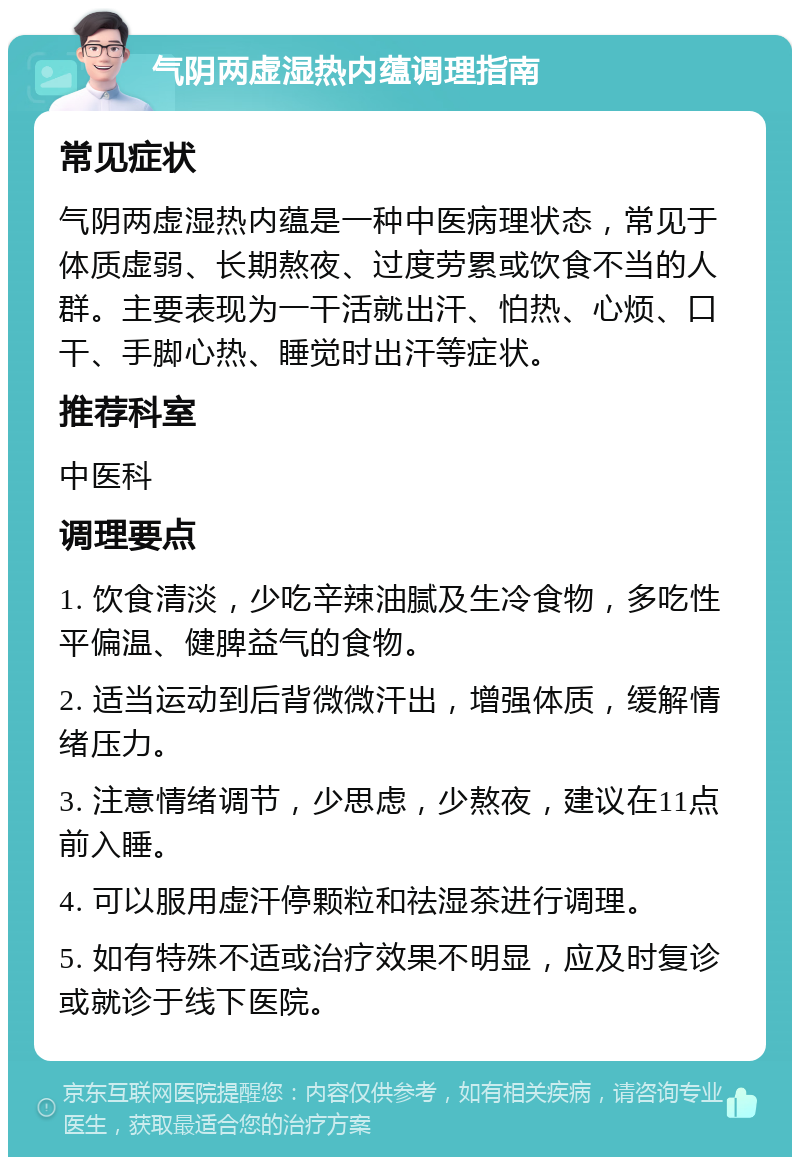 气阴两虚湿热内蕴调理指南 常见症状 气阴两虚湿热内蕴是一种中医病理状态，常见于体质虚弱、长期熬夜、过度劳累或饮食不当的人群。主要表现为一干活就出汗、怕热、心烦、口干、手脚心热、睡觉时出汗等症状。 推荐科室 中医科 调理要点 1. 饮食清淡，少吃辛辣油腻及生冷食物，多吃性平偏温、健脾益气的食物。 2. 适当运动到后背微微汗出，增强体质，缓解情绪压力。 3. 注意情绪调节，少思虑，少熬夜，建议在11点前入睡。 4. 可以服用虚汗停颗粒和祛湿茶进行调理。 5. 如有特殊不适或治疗效果不明显，应及时复诊或就诊于线下医院。