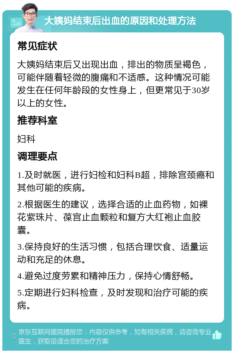 大姨妈结束后出血的原因和处理方法 常见症状 大姨妈结束后又出现出血，排出的物质呈褐色，可能伴随着轻微的腹痛和不适感。这种情况可能发生在任何年龄段的女性身上，但更常见于30岁以上的女性。 推荐科室 妇科 调理要点 1.及时就医，进行妇检和妇科B超，排除宫颈癌和其他可能的疾病。 2.根据医生的建议，选择合适的止血药物，如裸花紫珠片、葆宫止血颗粒和复方大红袍止血胶囊。 3.保持良好的生活习惯，包括合理饮食、适量运动和充足的休息。 4.避免过度劳累和精神压力，保持心情舒畅。 5.定期进行妇科检查，及时发现和治疗可能的疾病。