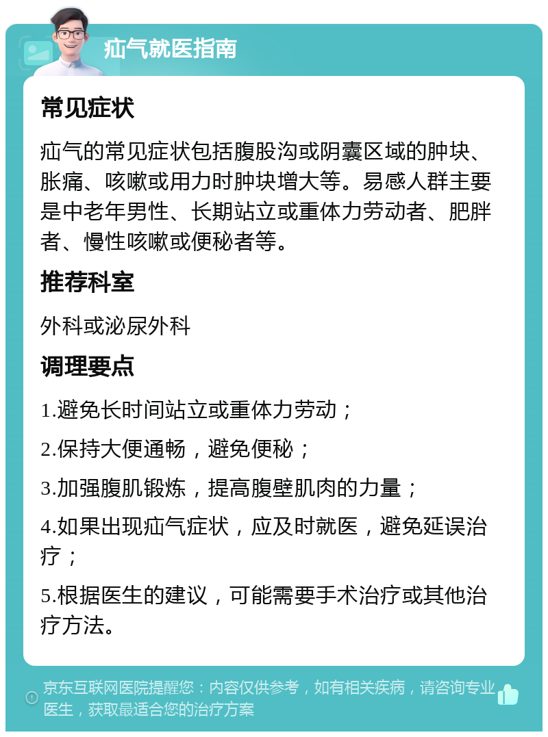 疝气就医指南 常见症状 疝气的常见症状包括腹股沟或阴囊区域的肿块、胀痛、咳嗽或用力时肿块增大等。易感人群主要是中老年男性、长期站立或重体力劳动者、肥胖者、慢性咳嗽或便秘者等。 推荐科室 外科或泌尿外科 调理要点 1.避免长时间站立或重体力劳动； 2.保持大便通畅，避免便秘； 3.加强腹肌锻炼，提高腹壁肌肉的力量； 4.如果出现疝气症状，应及时就医，避免延误治疗； 5.根据医生的建议，可能需要手术治疗或其他治疗方法。