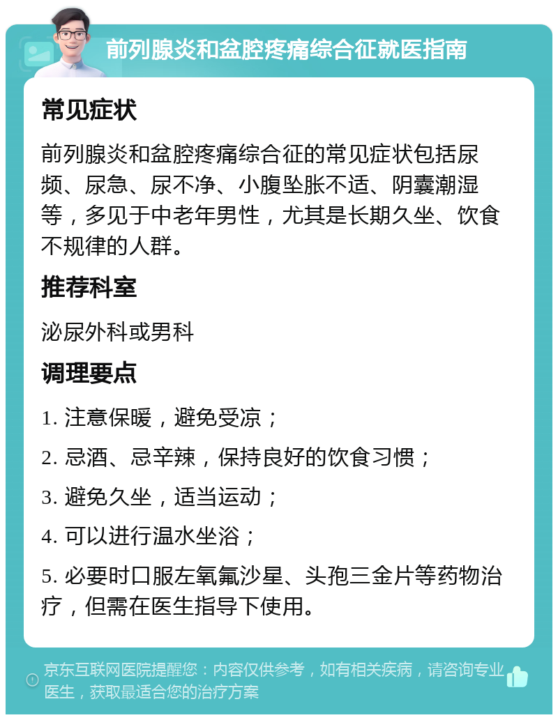 前列腺炎和盆腔疼痛综合征就医指南 常见症状 前列腺炎和盆腔疼痛综合征的常见症状包括尿频、尿急、尿不净、小腹坠胀不适、阴囊潮湿等，多见于中老年男性，尤其是长期久坐、饮食不规律的人群。 推荐科室 泌尿外科或男科 调理要点 1. 注意保暖，避免受凉； 2. 忌酒、忌辛辣，保持良好的饮食习惯； 3. 避免久坐，适当运动； 4. 可以进行温水坐浴； 5. 必要时口服左氧氟沙星、头孢三金片等药物治疗，但需在医生指导下使用。