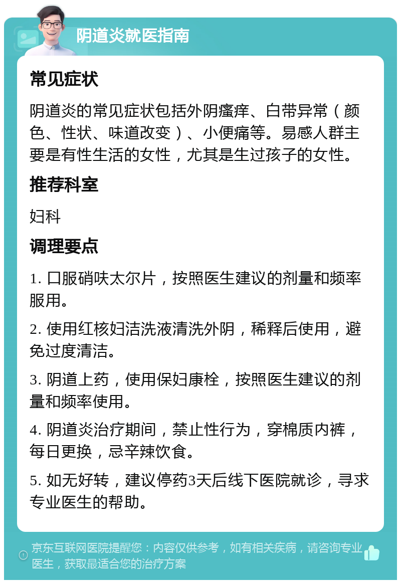 阴道炎就医指南 常见症状 阴道炎的常见症状包括外阴瘙痒、白带异常（颜色、性状、味道改变）、小便痛等。易感人群主要是有性生活的女性，尤其是生过孩子的女性。 推荐科室 妇科 调理要点 1. 口服硝呋太尔片，按照医生建议的剂量和频率服用。 2. 使用红核妇洁洗液清洗外阴，稀释后使用，避免过度清洁。 3. 阴道上药，使用保妇康栓，按照医生建议的剂量和频率使用。 4. 阴道炎治疗期间，禁止性行为，穿棉质内裤，每日更换，忌辛辣饮食。 5. 如无好转，建议停药3天后线下医院就诊，寻求专业医生的帮助。