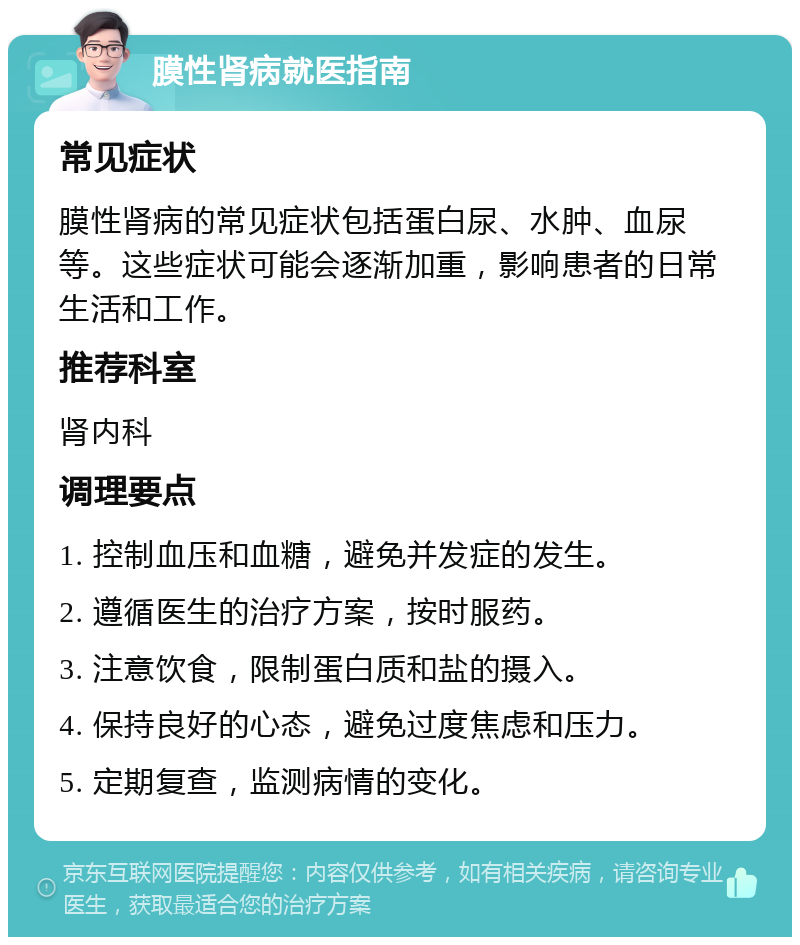 膜性肾病就医指南 常见症状 膜性肾病的常见症状包括蛋白尿、水肿、血尿等。这些症状可能会逐渐加重，影响患者的日常生活和工作。 推荐科室 肾内科 调理要点 1. 控制血压和血糖，避免并发症的发生。 2. 遵循医生的治疗方案，按时服药。 3. 注意饮食，限制蛋白质和盐的摄入。 4. 保持良好的心态，避免过度焦虑和压力。 5. 定期复查，监测病情的变化。