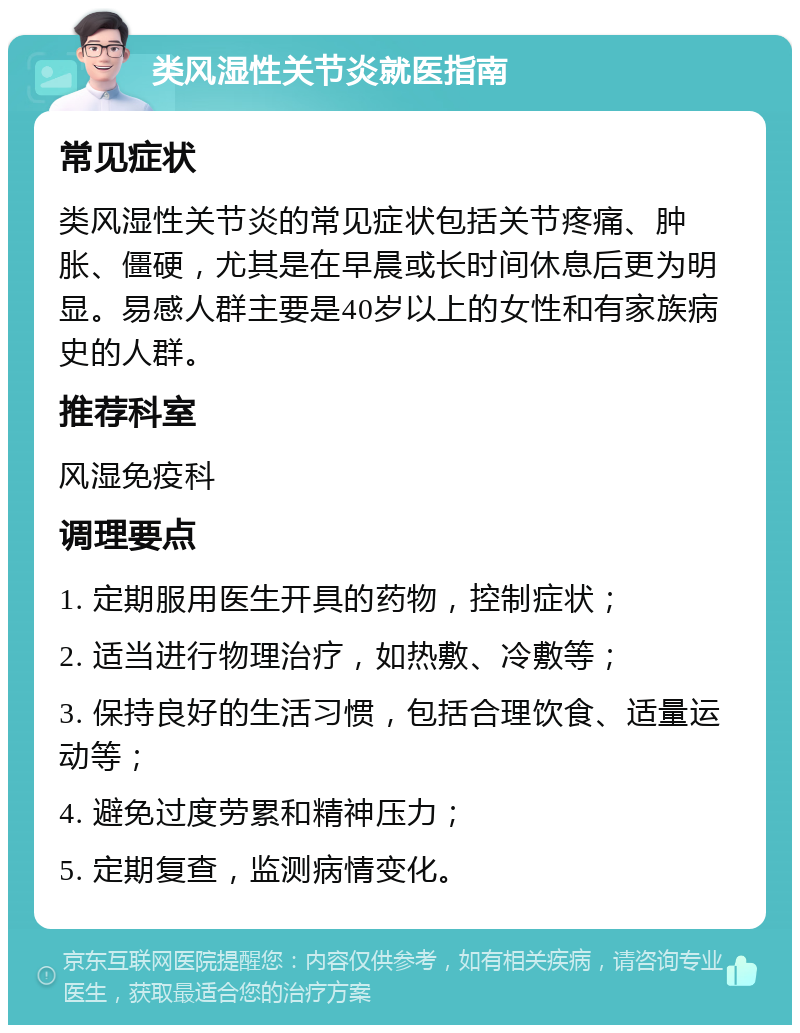 类风湿性关节炎就医指南 常见症状 类风湿性关节炎的常见症状包括关节疼痛、肿胀、僵硬，尤其是在早晨或长时间休息后更为明显。易感人群主要是40岁以上的女性和有家族病史的人群。 推荐科室 风湿免疫科 调理要点 1. 定期服用医生开具的药物，控制症状； 2. 适当进行物理治疗，如热敷、冷敷等； 3. 保持良好的生活习惯，包括合理饮食、适量运动等； 4. 避免过度劳累和精神压力； 5. 定期复查，监测病情变化。